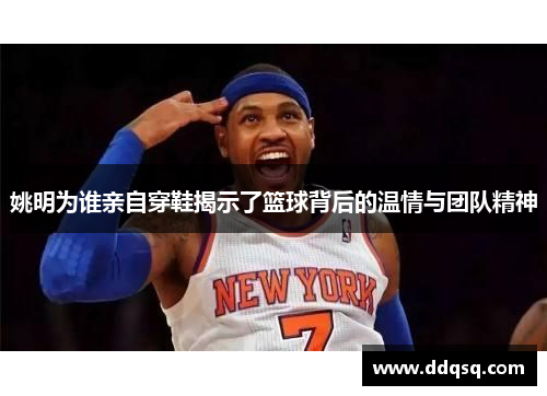 姚明为谁亲自穿鞋揭示了篮球背后的温情与团队精神