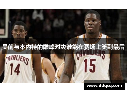 吴前与本内特的巅峰对决谁能在赛场上笑到最后